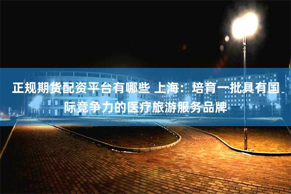 正规期货配资平台有哪些 上海：培育一批具有国际竞争力的医疗旅游服务品牌