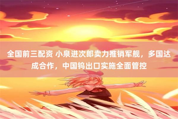 全国前三配资 小泉进次郎卖力推销军舰，多国达成合作，中国钨出口实施全面管控