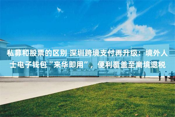 私募和股票的区别 深圳跨境支付再升级：境外人士电子钱包“来华即用”，便利覆盖至离境退税