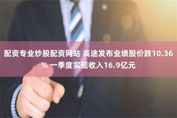 配资专业炒股配资网站 高途发布业绩股价跌10.36% 一季度实现收入16.9亿元