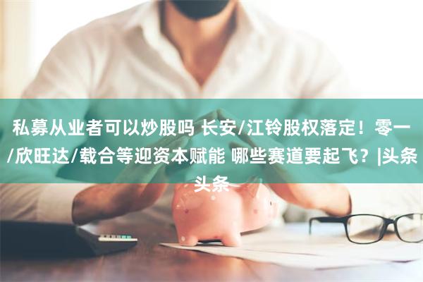 私募从业者可以炒股吗 长安/江铃股权落定！零一/欣旺达/载合等迎资本赋能 哪些赛道要起飞？|头条