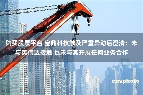 购买股票平台 宝鼎科技触及严重异动后澄清:未与英伟达接触 也未与其开展任何业务合作