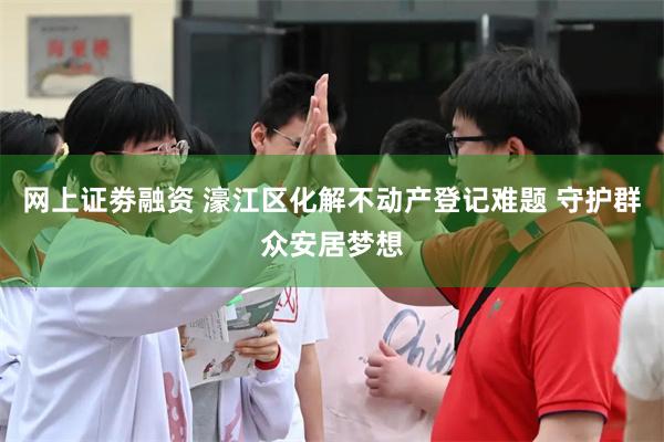 网上证劵融资 濠江区化解不动产登记难题 守护群众安居梦想