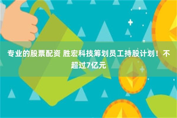 专业的股票配资 胜宏科技筹划员工持股计划！不超过7亿元