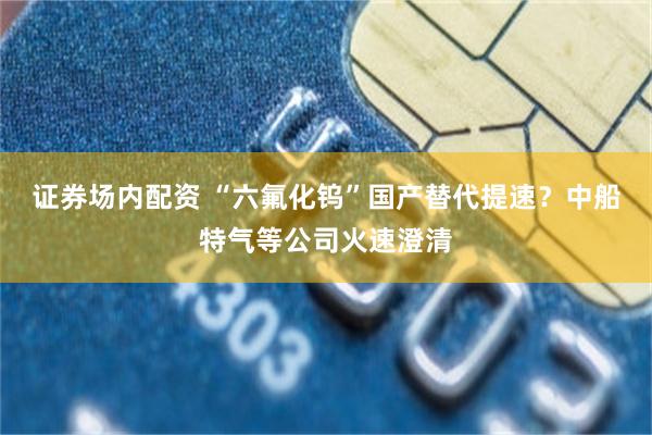 证券场内配资 “六氟化钨”国产替代提速?中船特气等公司火速澄清