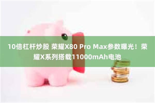 10倍杠杆炒股 荣耀X80 Pro Max参数曝光！荣耀X系列搭载11000mAh电池