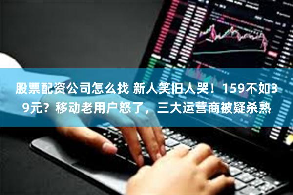 股票配资公司怎么找 新人笑旧人哭！159不如39元？移动老用户怒了，三大运营商被疑杀熟