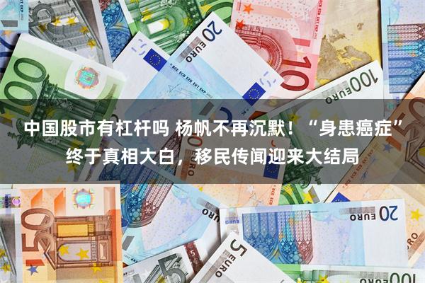 中国股市有杠杆吗 杨帆不再沉默！“身患癌症”终于真相大白，移民传闻迎来大结局