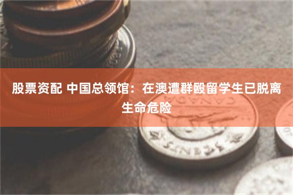 股票资配 中国总领馆：在澳遭群殴留学生已脱离生命危险