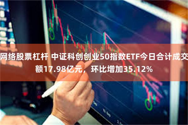 网络股票杠杆 中证科创创业50指数ETF今日合计成交额17.98亿元，环比增加35.12%