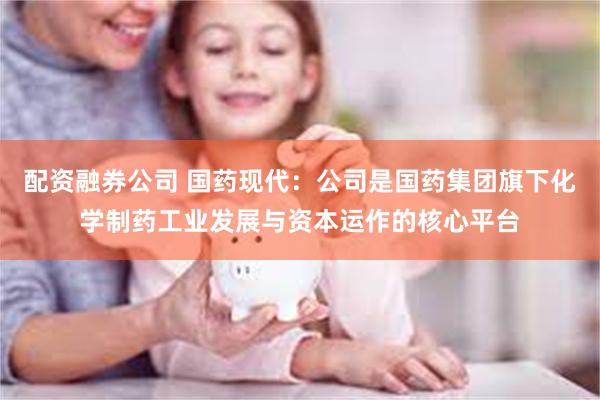 配资融券公司 国药现代：公司是国药集团旗下化学制药工业发展与资本运作的核心平台