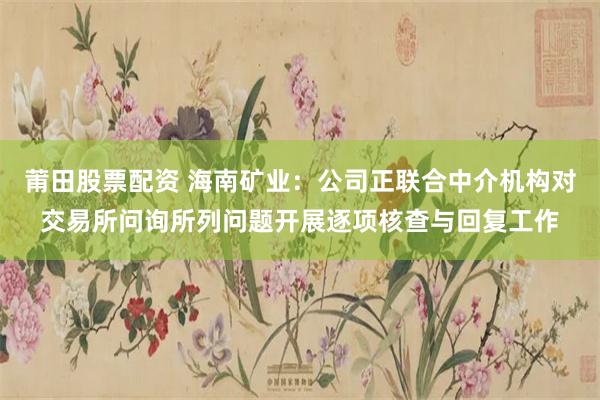 莆田股票配资 海南矿业:公司正联合中介机构对交易所问询所列问题开展逐项核查与回复工作