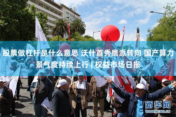 股票做杠杆是什么意思 沃什首秀鹰派转向 国产算力景气度持续上行 | 权益市场日报
