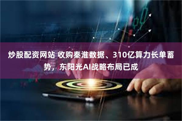 炒股配资网站 收购秦淮数据、310亿算力长单蓄势，东阳光AI战略布局已成