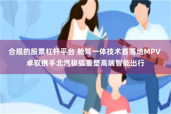合规的股票杠杆平台 舱驾一体技术首落地MPV 卓驭携手北汽极狐重塑高端智能出行