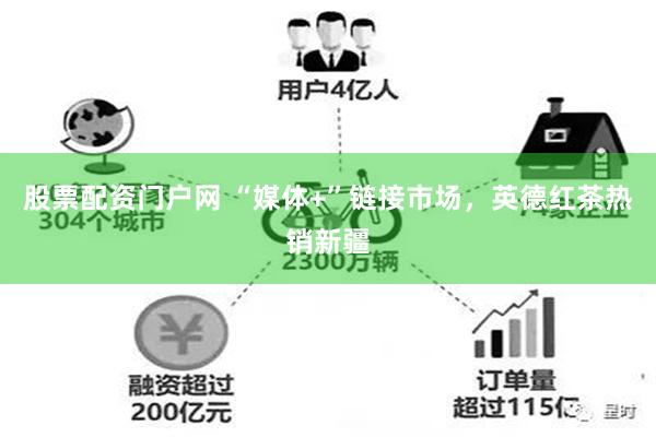 股票配资门户网 “媒体+”链接市场，英德红茶热销新疆