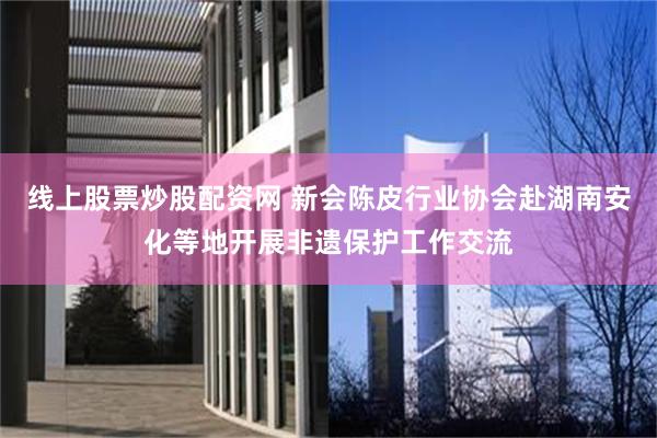 线上股票炒股配资网 新会陈皮行业协会赴湖南安化等地开展非遗保护工作交流