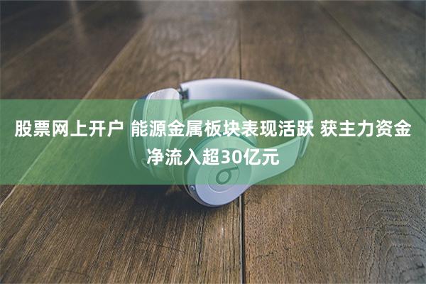 股票网上开户 能源金属板块表现活跃 获主力资金净流入超30亿元