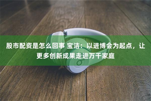 股市配资是怎么回事 宝洁：以进博会为起点，让更多创新成果走进万千家庭