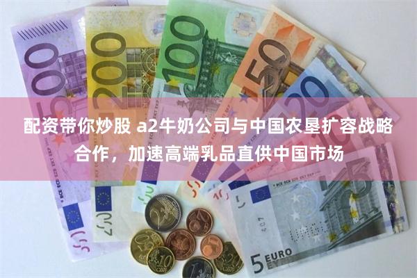 配资带你炒股 a2牛奶公司与中国农垦扩容战略合作，加速高端乳品直供中国市场