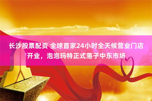 长沙股票配资 全球首家24小时全天候营业门店开业，泡泡玛特正式落子中东市场