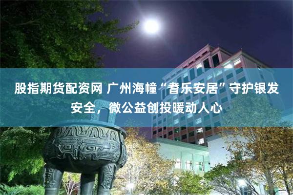 股指期货配资网 广州海幢“耆乐安居”守护银发安全，微公益创投暖动人心