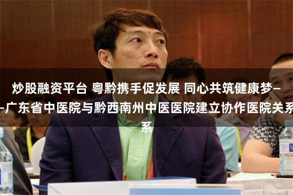炒股融资平台 粤黔携手促发展 同心共筑健康梦——广东省中医院与黔西南州中医医院建立协作医院关系