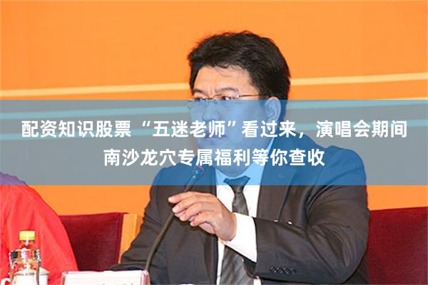 配资知识股票 “五迷老师”看过来，演唱会期间南沙龙穴专属福利等你查收
