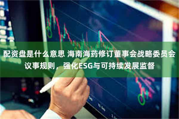 配资盘是什么意思 海南海药修订董事会战略委员会议事规则，强化ESG与可持续发展监督