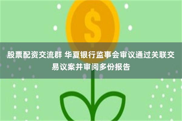 股票配资交流群 华夏银行监事会审议通过关联交易议案并审阅多份报告