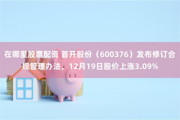 在哪里股票配资 首开股份（600376）发布修订合规管理办法，12月19日股价上涨3.09%