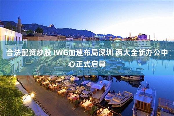 合法配资炒股 IWG加速布局深圳 两大全新办公中心正式启幕