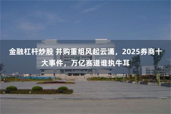 金融杠杆炒股 并购重组风起云涌，2025券商十大事件，万亿赛道谁执牛耳