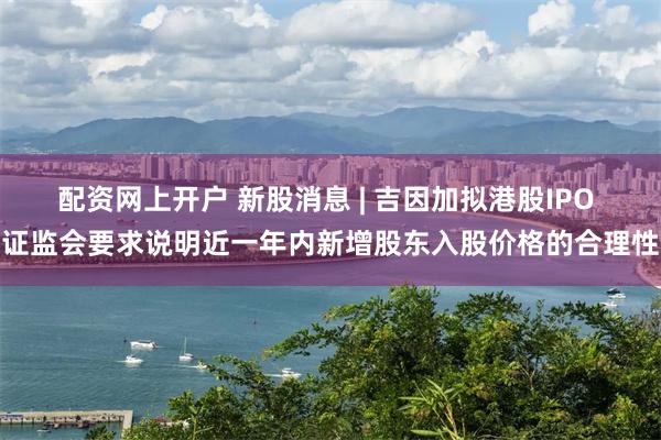 配资网上开户 新股消息 | 吉因加拟港股IPO 证监会要求说明近一年内新增股东入股价格的合理性