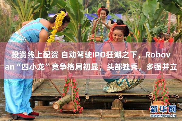 投资线上配资 自动驾驶IPO狂潮之下，Robovan“四小龙”竞争格局初显，头部独秀，多强并立