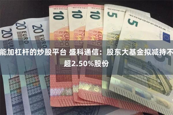 能加杠杆的炒股平台 盛科通信：股东大基金拟减持不超2.50%股份