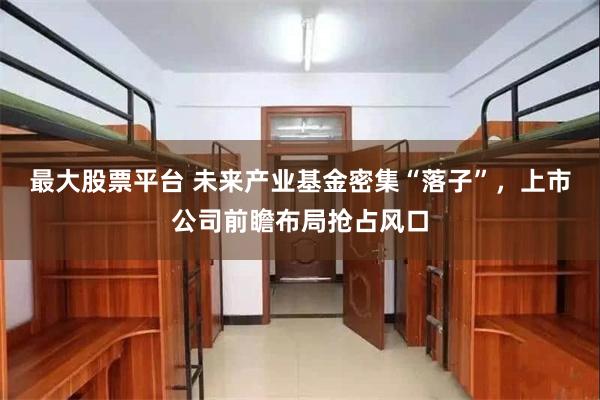 最大股票平台 未来产业基金密集“落子”，上市公司前瞻布局抢占风口