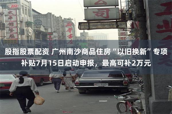 股指股票配资 广州南沙商品住房“以旧换新”专项补贴7月15日启动申报，最高可补2万元