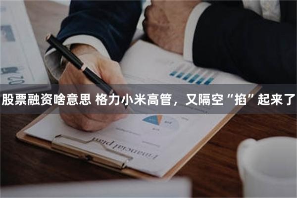 股票融资啥意思 格力小米高管，又隔空“掐”起来了