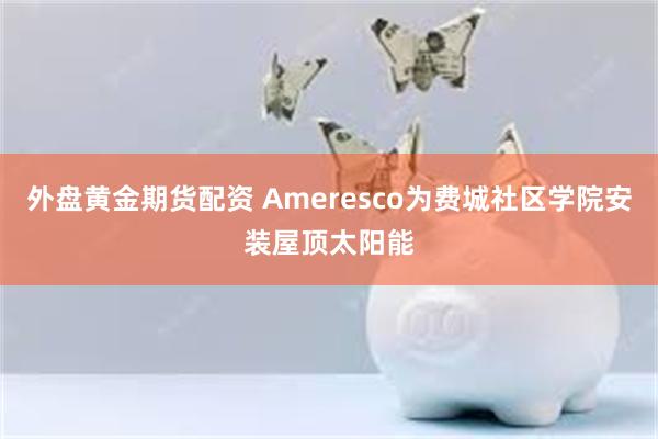 外盘黄金期货配资 Ameresco为费城社区学院安装屋顶太阳能