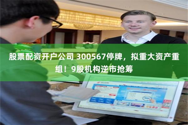股票配资开户公司 300567停牌，拟重大资产重组！9股机构逆市抢筹