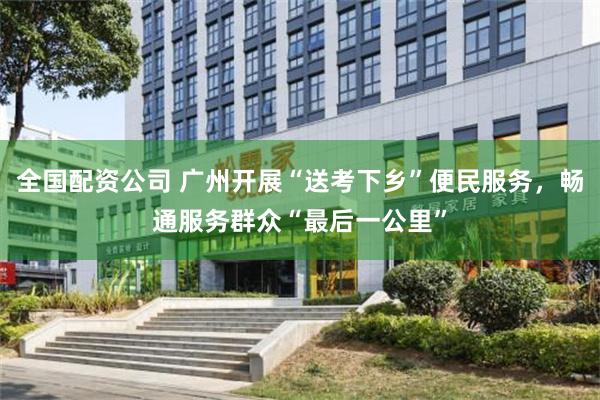 全国配资公司 广州开展“送考下乡”便民服务,畅通服务群众“最后一公里”