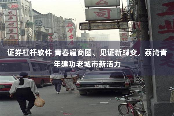 证券杠杆软件 青春耀商圈、见证新蝶变，荔湾青年建功老城市新活力