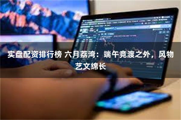 实盘配资排行榜 六月荔湾：端午竞渡之外，风物艺文绵长