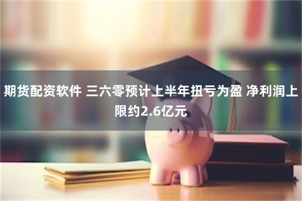 期货配资软件 三六零预计上半年扭亏为盈 净利润上限约2.6亿元
