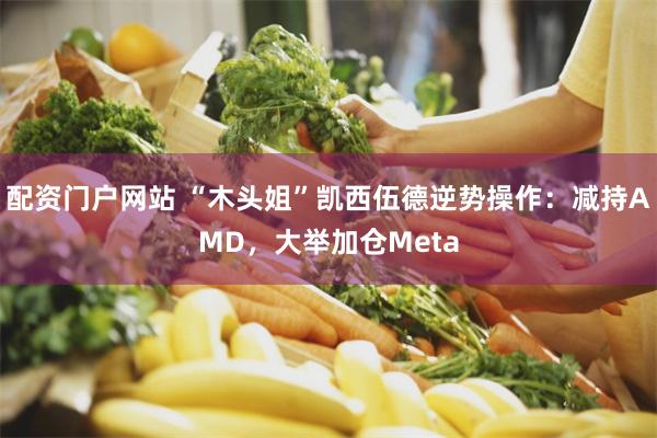 配资门户网站 “木头姐”凯西伍德逆势操作:减持AMD,大举加仓Meta