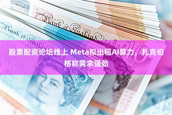 股票配资论坛线上 Meta拟出租AI算力，扎克伯格称需求强劲