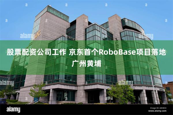 股票配资公司工作 京东首个RoboBase项目落地广州黄埔