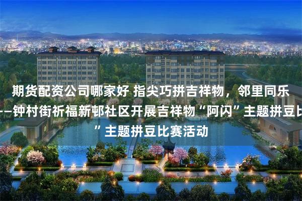 期货配资公司哪家好 指尖巧拼吉祥物，邻里同乐聚温情——钟村街祈福新邨社区开展吉祥物“阿闪”主题拼豆比赛活动