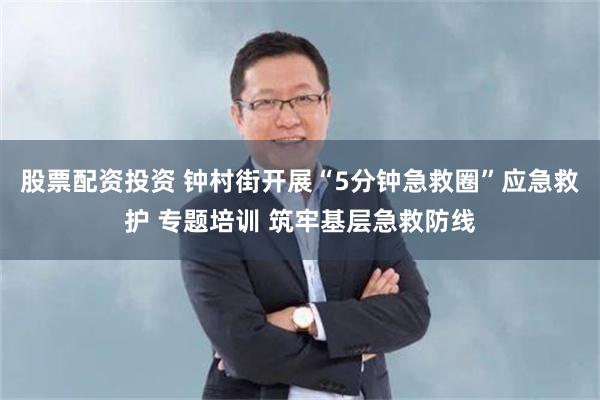 股票配资投资 钟村街开展“5分钟急救圈”应急救护 专题培训 筑牢基层急救防线